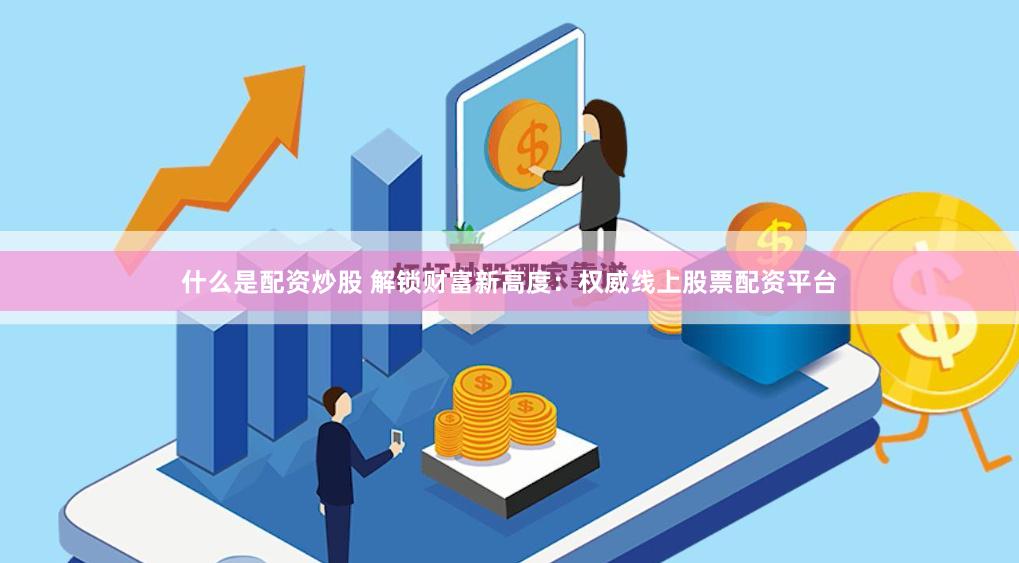 什么是配资炒股 解锁财富新高度：权威线上股票配资平台