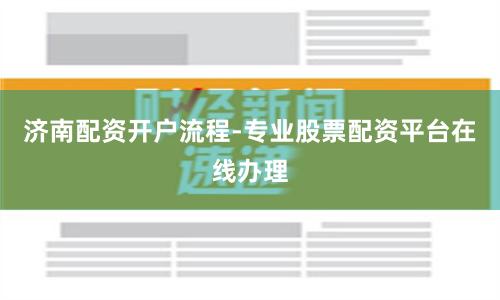 济南配资开户流程-专业股票配资平台在线办理